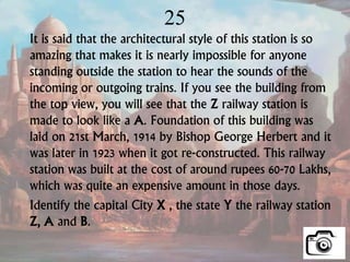 25
It is said that the architectural style of this station is so
amazing that makes it is nearly impossible for anyone
standing outside the station to hear the sounds of the
incoming or outgoing trains. If you see the building from
the top view, you will see that the Z railway station is
made to look like a A. Foundation of this building was
laid on 21st March, 1914 by Bishop George Herbert and it
was later in 1923 when it got re-constructed. This railway
station was built at the cost of around rupees 60-70 Lakhs,
which was quite an expensive amount in those days.
Identify the capital City X , the state Y the railway station
Z, A and B.
 