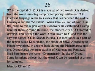 26
XY is the capital of Z. XY is made up of two words: X is derived
from the word meaning camp or temporary settlement. Y in
Garhwali language refers to a valley that lies between the middle
Himalayas and the "Shivaliks". When Ram Rai, son of Guru Har
Rai, came to this region with his followers, he established a camp
here for them. Around this time, the modern city of XY started to
develop. This is when the word X was linked to Y, and thus the
city was named XY. In Skanda Purana, Y is mentioned as a part of
the region called Kedarkhand, the abode of Shiva. According to
Hindu mythology, in ancient India during the Mahabharata epic
era, Dronacharya the great teacher of Kauravas and Pandavas,
lived here hence the name, "Dronanagari" (lit. city of Drona)
Some historians believe that the word X can be regarded as a term
for camping.
Identify XY and Z
 