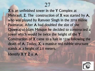 27
X is an unfinished tower in the Y Complex at
Mehrauli, Z. The construction of X was started by A,
who was played by Ranveer Singh in the 2018 movie
Padmavat. After A had doubled the size of the
Quwwat-ul-Islam Mosque he decided to constructed a
tower which would be twice the height of the Y.
Construction of X came to a halt in 1316 following the
death of A. Today, X, a massive red rubble structure
stands at a height of 2.5 meters.
Identify X Y Z & A
 