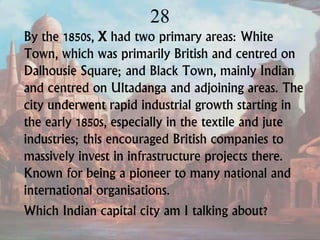 28
By the 1850s, X had two primary areas: White
Town, which was primarily British and centred on
Dalhousie Square; and Black Town, mainly Indian
and centred on Ultadanga and adjoining areas. The
city underwent rapid industrial growth starting in
the early 1850s, especially in the textile and jute
industries; this encouraged British companies to
massively invest in infrastructure projects there.
Known for being a pioneer to many national and
international organisations.
Which Indian capital city am I talking about?
 