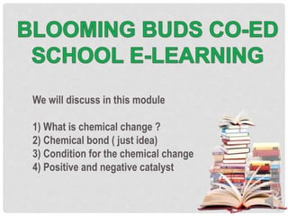 We will discuss in this module
1) What is chemical change ?
2) Chemical bond ( just idea)
3) Condition for the chemical change
4) Positive and negative catalyst
 