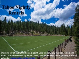 Tahoe Nightly
Rentals
Welcome to Tahoe Nightly Rentals. South Lake Tahoe luxury vacation rentals and
South Lake Tahoe rentals by owner. You'll Love our family's Tahoe getaway in Squaw
Valley, Ca. Squaw valley condo rentals
 