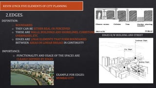 KEVIN LYNCK FIVE ELEMENTS OF CITY PLANNING
2.EDGES:
o BOUNDARIES
o THEY CAN BE EITHER REAL OR PERCEIVED
o THESE ARE WALLS, BUILDINGS AND SHORELINES, CURBSTONE,
OVERPASSES..ETC
o EDGES ARE LINAR ELEMENTS THAT FORM BOUNDARIES
BETWEEN AREAS OR LINEAR BREAKS IN CONTINUITY
IMPORTANCE:
o FUNCTIONALITY AND USAGE OF THE SPACES ARE
CLEARLY DEFINED BY EDGES
DEFINITION:
EXAMPLE FOR EDGES:
MUMBAI CITY
EDGES B/W BUILDING AND STREET
 