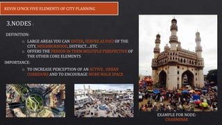 KEVIN LYNCK FIVE ELEMENTS OF CITY PLANNING
3.NODES :
o LARGE AREAS YOU CAN ENTER, SERVRE AS FOCI OF THE
CITY, NEIGHBORHOOD, DISTRICT….ETC
o OFFERS THE PERSON IN THEM MULTIPLE PERSPECTIVE OF
THE OTHER CORE ELEMENTS
IMPORTANCE:
o TO INCREASE PERCEPTION OF AN ACTIVE , URBAN
CORRIDORS AND TO ENCOURAGE MORE WALK SPACE
DEFINITION:
EXAMPLE FOR NODE:
CHARMINAR
 