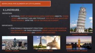 4.LANDMARK :
o EXTERNAL POINT OF ORIENTATION, EASILY IDENTIFIED OBJECTS- TOWER
,SPIRES ARE DISTINCT AND ARE TYPICALLY SEEN FROM ANY ANGLE AND
FROM DISTANCE , OVER THE TOP OF THE SMALLER ELEMENT
IMPORTANCE:
o FUNCTIONALLY PROMINENT STRUCTURE HAVE A MAJOR INFLUENCE ON
THE AESTHETICS OF THEIR IMMEDIATE URBAN LANDSCAPE; LOCATION,
FUNCTION OF OPEN SPACE AND LANDSCAPE FURNITURES
DEFINITION:
KEVIN LYNCK FIVE ELEMENTS OF CITY PLANNING
LEANING TOWER-PISA
GHERKIN - LONDON ELIZABETH TOWER- LONDONEFFIEL TOWER- PARIS
 