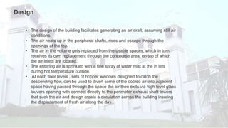 • The design of the building facilitates generating an air draft, assuming still air
conditions.
• The air heats up in the peripheral shafts, rises and escape through the
openings at the top.
• The air in the volume gets replaced from the usable spaces, which in turn
receives its own replacement through the concourse area, on top of which
the air inlets are located.
• The entering air is sprinkled with a fine spray of water mist at the in lets
during hot temperature outside.
• At each floor levels , sets of hopper windows designed to catch the
descending flow, can be used to divert some of the cooled air into adjacent
space having passed through the space the air then exits via high level glass
louvers opening with connect directly to the perimeter exhaust shaft towers
that suck the air and design create a circulation across the building insuring
the displacement of fresh air along the day.
Design
 