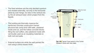 • The fixed windows are the only decided quantum
and shaded externally, not only in the horizontal
plane by over hangs, but also in the vertical one
by the air exhaust tower which project from the
façade.
• The building are thermally massive-the
reinforced concrete construction framed
structure has cavity brick infill walls, plastered
inside and out ,and the hollow concrete blocks
filling the roof coffers, also plastered inside with
vermiculite used as an insulating materials on
both roof and walls.
• External surface are white the wall painted the
roof using a china mosaic finish.
 