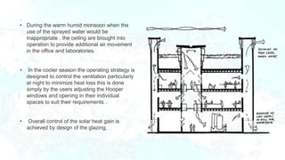 .
• During the warm humid monsoon when the
use of the sprayed water would be
inappropriate , the ceiling are brought into
operation to provide additional air movement
in the office and laboratories.
• In the cooler season the operating strategy is
designed to control the ventilation particularly
at night to minimize heat loss this is done
simply by the users adjusting the Hooper
windows and opening in their individual
spaces to suit their requirements .
• Overall control of the solar heat gain is
achieved by design of the glazing.
 