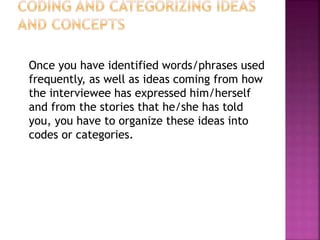 Once you have identified words/phrases used
frequently, as well as ideas coming from how
the interviewee has expressed him/herself
and from the stories that he/she has told
you, you have to organize these ideas into
codes or categories.
 