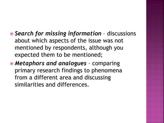  Search for missing information – discussions
about which aspects of the issue was not
mentioned by respondents, although you
expected them to be mentioned;
 Metaphors and analogues – comparing
primary research findings to phenomena
from a different area and discussing
similarities and differences.
 