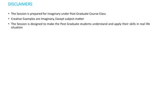 DISCLAIMERS
• The Session is prepared for imaginary under Post Graduate Course Class
• Creative Examples are Imaginary, Except subject matter
• The Session is designed to make the Post Graduate students understand and apply their skills in real life
situation
 