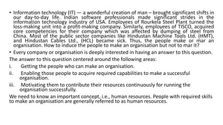 • Information technology (IT) — a wonderful creation of man – brought significant shifts in
our day-to-day life. Indian software professionals made significant strides in the
information technology industry of USA. Employees of Rourkela Steel Plant turned the
loss-making unit into a profit-making company. Similarly, employees of TISCO, acquired
core competencies for their company which was affected by dumping of steel from
China. Most of the public sector companies like Hindustan Machine Tools Ltd. (HMT),
and Hindustan Cables Ltd., (HCL) became sick. Thus, the people make or mar an
organisation. How to induce the people to make an organisation but not to mar it?
• Every company or organisation is deeply interested in having an answer to this question.
The answer to this question centered around the following areas:
i. Getting the people who can make an organisation.
ii. Enabling those people to acquire required capabilities to make a successful
organisation.
iii. Motivating them to contribute their resources continuously for running the
organisation successfully.
We need to know an important concept, i.e., human resources. People with required skills
to make an organisation are generally referred to as human resources.
 
