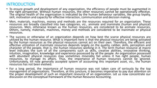 INTRODUCTION
• To ensure growth and development of any organization, the efficiency of people must be augmented in
the right perspective. Without human resources, the other resources cannot be operationally effective.
The original health of the organization is indicated by the human behaviour variables, like group loyalty,
skill, motivation and capacity for effective interaction, communication and decision making.
• Men, materials, machines, money and methods are the resources required for an organization. These
resources are broadly classified into two categories, viz., animate and inanimate (human and physical)
resources. Men, otherwise known as the human resources, are considered to be animate resources.
Others, namely, materials, machines, money and methods are considered to be inanimate or physical
resources.
• The success or otherwise of an organization depends on how best the scarce physical resources are
utilized by the human resource. What is important here is that the physical resources are being activated
by the human resources as the physical resources cannot act on their own. Therefore, the efficient and
effective utilization of inanimate resources depends largely on the quality, caliber, skills, perception and
character of the people, that is, the human resources working in it. The term Human resource at macro
level indicates the sum of all the components such as skills, creative abilities, innovative thinking,
intuition, imagination, knowledge and experience possessed by all the people. An organization possessed
with abundant physical resources may sometimes miserably fail unless it has right people, human
resources, to manage its affairs. Thus, the importance of human resources cannot be ignored.
Unfortunately, till now generally accepted system of accounting this important asset, viz., the human
resources has not been evolved.
• For a long period, the importance of human resource was not taken care of seriously by the top
management of organizations. Therefore, at this juncture, it becomes imperative to pay due attention on
the proper development of such an important resource of an organization. Let us now concentrate our
discussion on the conceptual framework of the Human Resource Accounting.
 
