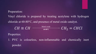 Preparation:
Vinyl chloride is prepared by treating acetylene with hydrogen
chloride at 60-80°C, and presence of metal oxide catalyst.
𝐶𝐻 ≡ 𝐶𝐻 𝐶𝐻2 = 𝐶𝐻𝐶𝑙
Properties:
1. PVC is colourless, non-inflammable and chemically inert
powder.
Metal oxide
60-80°C