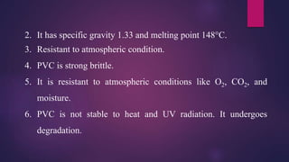 2. It has specific gravity 1.33 and melting point 148°C.
3. Resistant to atmospheric condition.
4. PVC is strong brittle.
5. It is resistant to atmospheric conditions like O2, CO2, and
moisture.
6. PVC is not stable to heat and UV radiation. It undergoes
degradation.