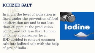 IODIZED SALT
In india the level of iodization is
fixed under the prevention of food
adulteration act and is not less
than 30 ppm at the production
point , and not less than 15 ppm
of iodine at consumer level.
IDD decided to convert common
salt into iodized salt with the help
of gov. of india .
 