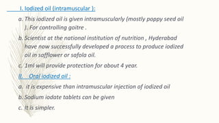 I. Iodized oil (intramuscular ):
a. This iodized oil is given intramuscularly (mostly poppy seed oil
). For controlling goitre .
b. Scientist at the national institution of nutrition , Hyderabad
have now successfully developed a process to produce iodized
oil in safflower or safola oil.
c. 1ml will provide protection for about 4 year.
II. Oral iodized oil :
a. it is expensive than intramuscular injection of iodized oil
b. Sodium iodate tablets can be given
c. It is simpler.
 