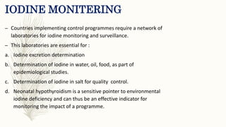 IODINE MONITERING
– Countries implementing control programmes require a network of
laboratories for iodine monitoring and surveillance.
– This laboratories are essential for :
a. Iodine excretion determination
b. Determination of iodine in water, oil, food, as part of
epidemiological studies.
c. Determination of iodine in salt for quality control.
d. Neonatal hypothyroidism is a sensitive pointer to environmental
iodine deficiency and can thus be an effective indicator for
monitoring the impact of a programme.
 
