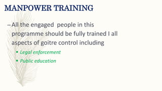 MANPOWER TRAINING
–All the engaged people in this
programme should be fully trained I all
aspects of goitre control including
 Legal enforcement
 Public education
 