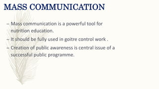 MASS COMMUNICATION
– Mass communication is a powerful tool for
nutrition education.
– It should be fully used in goitre control work .
– Creation of public awareness is central issue of a
successful public programme.
 