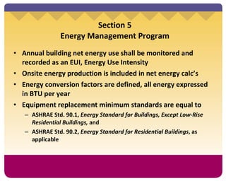 Section 5 Energy Management Program Annual building net energy use shall be monitored and recorded as an EUI, Energy Use Intensity Onsite energy production is included in net energy calc’s Energy conversion factors are defined, all energy expressed in BTU per year Equipment replacement minimum standards are equal to ASHRAE Std. 90.1,  Energy Standard for Buildings, Except Low-Rise Residential Buildings,  and ASHRAE Std. 90.2,  Energy Standard for Residential Buildings , as applicable 