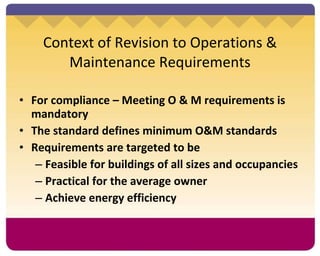 Context of Revision to Operations & Maintenance Requirements For compliance – Meeting O & M requirements is mandatory The standard defines minimum O&M standards Requirements are targeted to be Feasible for buildings of all sizes and occupancies Practical for the average owner Achieve energy efficiency   