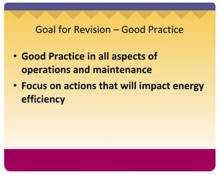 Goal for Revision – Good Practice Good Practice in all aspects of operations and maintenance Focus on actions that will impact energy efficiency 