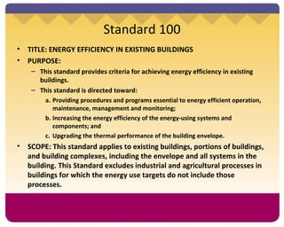 Standard 100 TITLE: ENERGY EFFICIENCY IN EXISTING BUILDINGS PURPOSE: This standard provides criteria for achieving energy efficiency in existing buildings. This standard is directed toward: Providing procedures and programs essential to energy efficient operation, maintenance, management and monitoring; Increasing the energy efficiency of the energy-using systems and components; and Upgrading the thermal performance of the building envelope. SCOPE: This standard applies to existing buildings, portions of buildings, and building complexes, including the envelope and all systems in the building. This Standard excludes industrial and agricultural processes in buildings for which the energy use targets do not include those processes. 