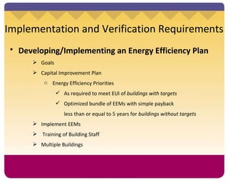 Implementation and Verification Requirements Developing/Implementing an Energy Efficiency Plan   Goals Capital Improvement Plan Energy Efficiency Priorities As required to meet EUI of  buildings with targets Optimized bundle of EEMs with simple payback  less than or equal to 5 years for  buildings without targets Implement EEMs Training of Building Staff Multiple Buildings 
