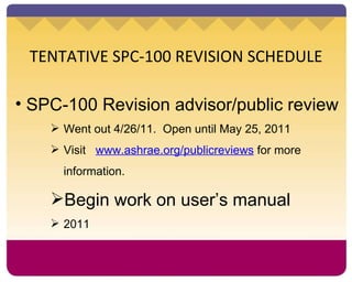 TENTATIVE SPC-100 REVISION SCHEDULE SPC-100 Revision advisor/public review Went out 4/26/11.  Open until May 25, 2011 Visit  www.ashrae.org/publicreviews  for more information. Begin work on user’s manual 2011 