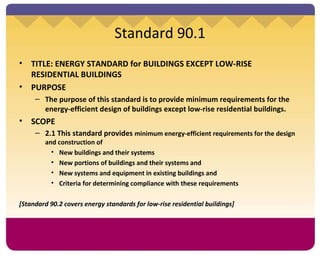 Standard 90.1 TITLE: ENERGY STANDARD for BUILDINGS EXCEPT LOW-RISE RESIDENTIAL BUILDINGS PURPOSE The purpose of this standard is to provide minimum requirements for the energy-efficient design of buildings except low-rise residential buildings.  SCOPE 2.1 This standard provides  minimum energy-efficient requirements for the design and construction of New buildings and their systems New portions of buildings and their systems and New systems and equipment in existing buildings and Criteria for determining compliance with these requirements [Standard 90.2 covers energy standards for low-rise residential buildings] 