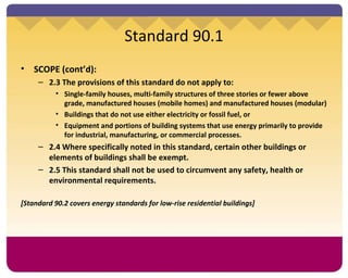 Standard 90.1 SCOPE (cont’d):  2.3 The provisions of this standard do not apply to: Single-family houses, multi-family structures of three stories or fewer above grade, manufactured houses (mobile homes) and manufactured houses (modular) Buildings that do not use either electricity or fossil fuel, or Equipment and portions of building systems that use energy primarily to provide for industrial, manufacturing, or commercial processes.  2.4 Where specifically noted in this standard, certain other buildings or elements of buildings shall be exempt. 2.5 This standard shall not be used to circumvent any safety, health or environmental requirements.  [Standard 90.2 covers energy standards for low-rise residential buildings] 