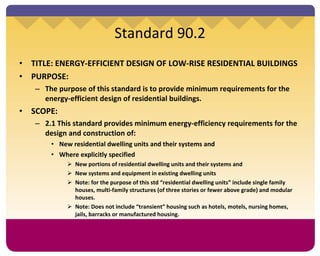 TITLE: ENERGY-EFFICIENT DESIGN OF LOW-RISE RESIDENTIAL BUILDINGS PURPOSE: The purpose of this standard is to provide minimum requirements for the energy-efficient design of residential buildings.  SCOPE:  2.1 This standard provides minimum energy-efficiency requirements for the design and construction of: New residential dwelling units and their systems and Where explicitly specified New portions of residential dwelling units and their systems and New systems and equipment in existing dwelling units Note: for the purpose of this std “residential dwelling units” include single family houses, multi-family structures (of three stories or fewer above grade) and modular houses.  Note: Does not include “transient” housing such as hotels, motels, nursing homes, jails, barracks or manufactured housing.  Standard 90.2 