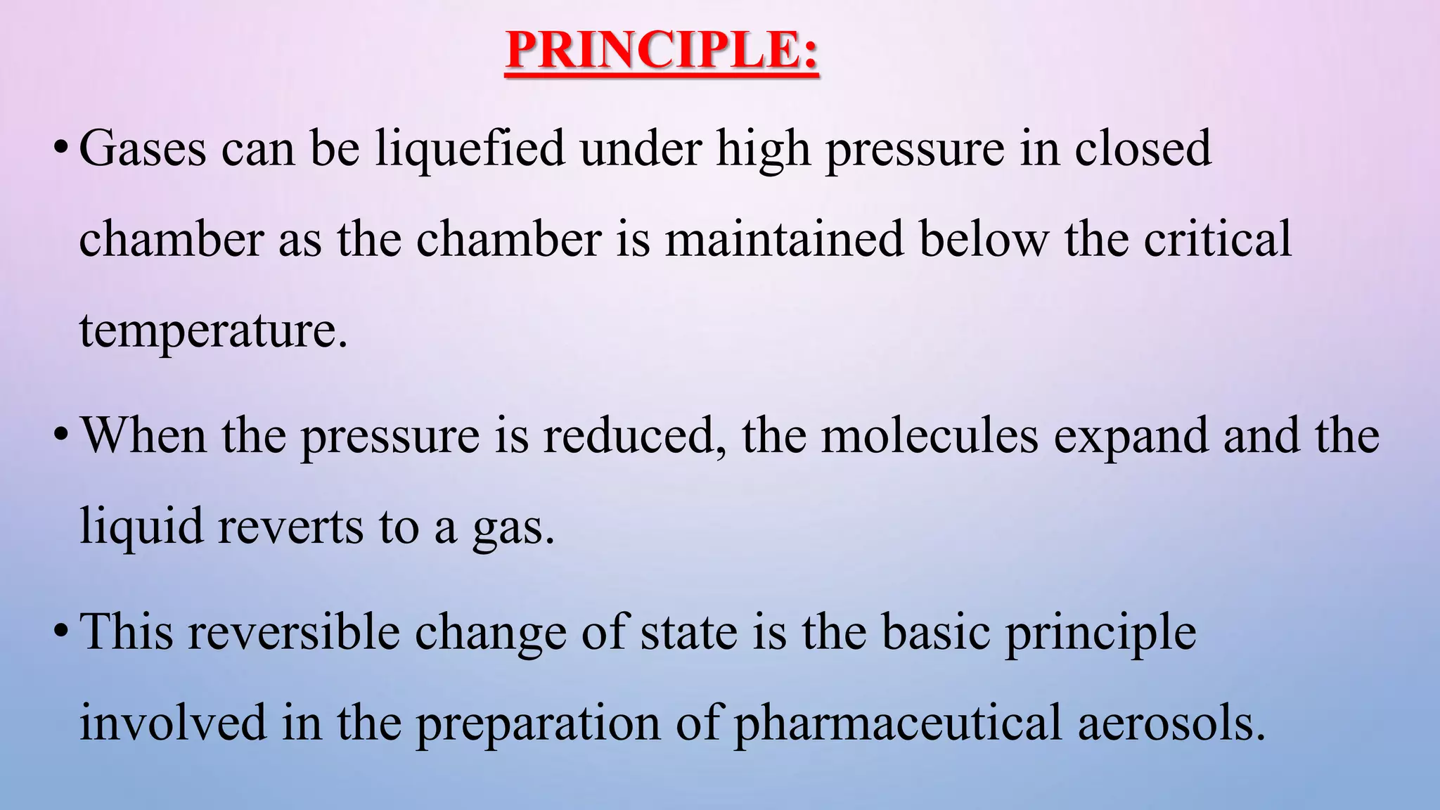 PRINCIPLE:
•Gases can be liquefied under high pressure in closed
chamber as the chamber is maintained below the critical
temperature.
•When the pressure is reduced, the molecules expand and the
liquid reverts to a gas.
•This reversible change of state is the basic principle
involved in the preparation of pharmaceutical aerosols.
 