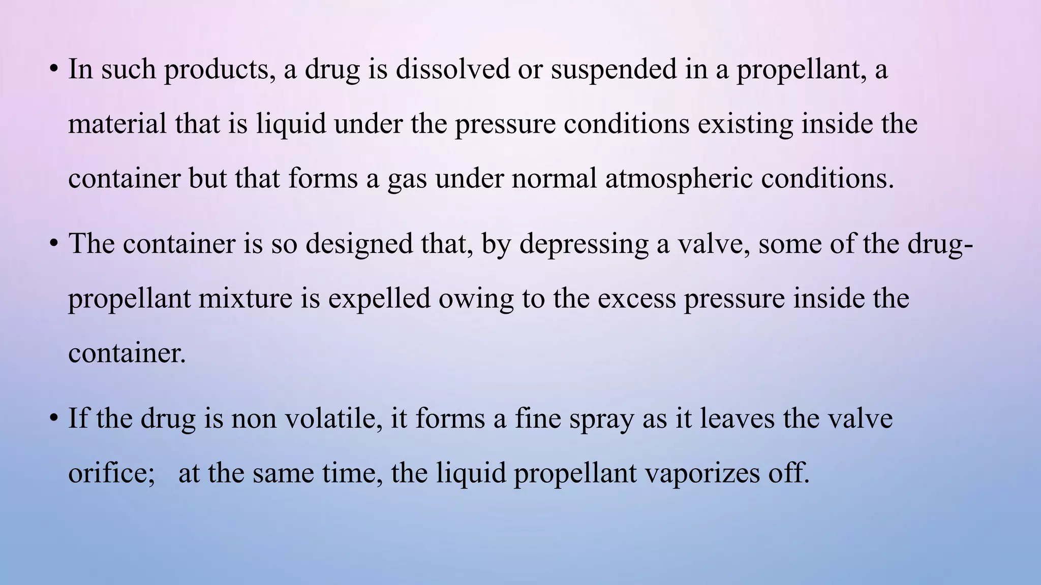 • In such products, a drug is dissolved or suspended in a propellant, a
material that is liquid under the pressure conditions existing inside the
container but that forms a gas under normal atmospheric conditions.
• The container is so designed that, by depressing a valve, some of the drug-
propellant mixture is expelled owing to the excess pressure inside the
container.
• If the drug is non volatile, it forms a fine spray as it leaves the valve
orifice; at the same time, the liquid propellant vaporizes off.
 
