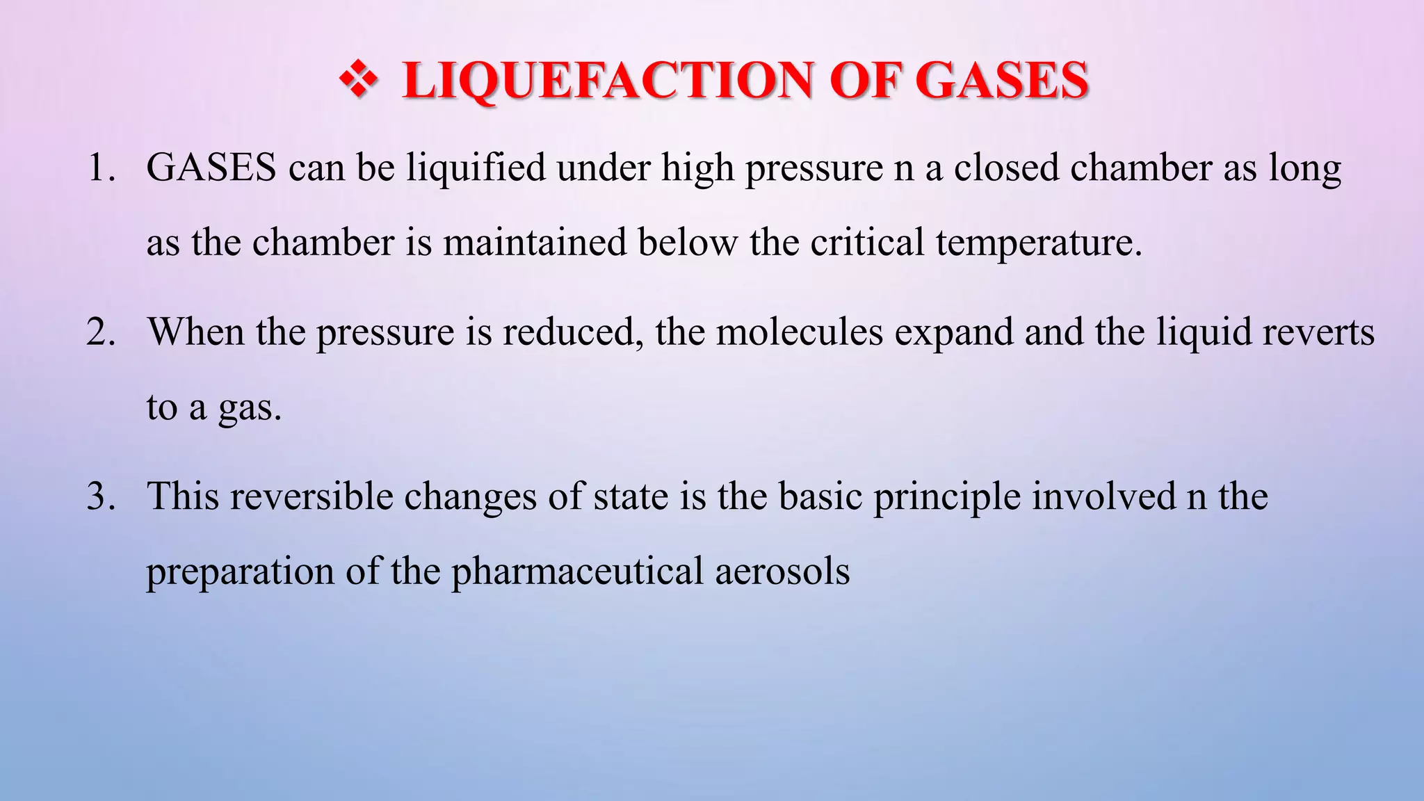  LIQUEFACTION OF GASES
1. GASES can be liquified under high pressure n a closed chamber as long
as the chamber is maintained below the critical temperature.
2. When the pressure is reduced, the molecules expand and the liquid reverts
to a gas.
3. This reversible changes of state is the basic principle involved n the
preparation of the pharmaceutical aerosols
 