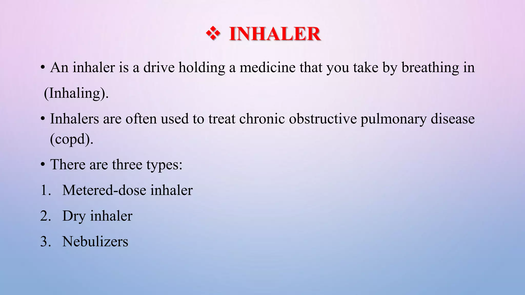  INHALER
• An inhaler is a drive holding a medicine that you take by breathing in
(Inhaling).
• Inhalers are often used to treat chronic obstructive pulmonary disease
(copd).
• There are three types:
1. Metered-dose inhaler
2. Dry inhaler
3. Nebulizers
 