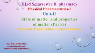 IIIrd Semesester B. pharmacy
Physical Pharmaceutics-I
Unit-II
State of matter and properties
of matter (Part-5)
(Aeresols, Liquification of gases, Inhaler)
Miss. Pooja D. Bhandare
(Assistant professor)
Kandhar college of pharmacy
 