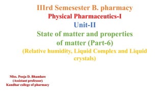IIIrd Semesester B. pharmacy
Physical Pharmaceutics-I
Unit-II
State of matter and properties
of matter (Part-6)
(Relative humidity, Liquid Complex and Liquid
crystals)
Miss. Pooja D. Bhandare
(Assistant professor)
Kandhar college of pharmacy
 