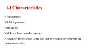  Characteristics
Transparency
Solid appearance
Brittleness
Molecule have no order structure
Volume of the system is larger than that of crystalline system with the
same composition
 