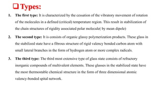 Types:
1. The first type: It is characterized by the cessation of the vibratory movement of rotation
of the molecules in a defined (critical) temperature region. This result in stabilization of
the chain structures of rigidity associated polar molecule( by mean dipole)
2. The second type: It is consists of organic glassy polymerization products. These glass in
the stabilized state have a fibrous structure of rigid valency bonded carbon atom with
small lateral branches in the form of hydrogen atom or more complex radicals.
3. The third type: The third most extensive type of glass state consists of refractory
inorganic compounds of multivalent elements. These glasses in the stabilized state have
the most thermostable chemical structure in the form of three dimensional atomic
valency-bonded spital network.
 