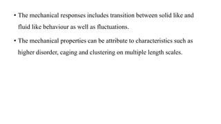 • The mechanical responses includes transition between solid like and
fluid like behaviour as well as fluctuations.
• The mechanical properties can be attribute to characteristics such as
higher disorder, caging and clustering on multiple length scales.
 