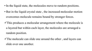 • In the liquid state, the molecules move to random positions.
• But in the liquid crystal state , the increased molecular motion
overcomes molecule remains bound by stronger forces.
This produces a molecular arrangement where the molecule is
a layered but within each layer, the molecules are arranged a
random position.
The molecule can slide one around the other , and layers can
slide over one another.
 