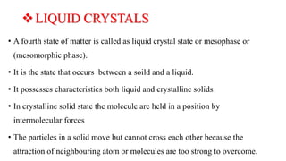 LIQUID CRYSTALS
• A fourth state of matter is called as liquid crystal state or mesophase or
(mesomorphic phase).
• It is...