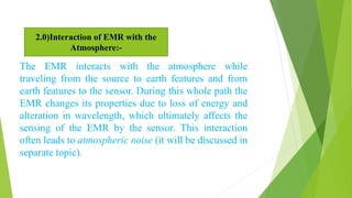 The EMR interacts with the atmosphere while
traveling from the source to earth features and from
earth features to the sensor. During this whole path the
EMR changes its properties due to loss of energy and
alteration in wavelength, which ultimately affects the
sensing of the EMR by the sensor. This interaction
often leads to atmospheric noise (it will be discussed in
separate topic).
2.0)Interaction of EMR with the
Atmosphere:-
 