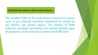 The incident EMR on the earth features interacts in various
ways. It get reflected, absorbed, transmitted & emitted by
the features and ground objects. The amount of EMR
reflected, absorbed, transmitted and emitted depends upon
the properties of the material in contact and EMR itself.
3.0)EMR Interaction with Earth Features:-
 