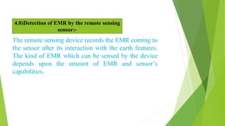 The remote sensing device records the EMR coming to
the sensor after its interaction with the earth features.
The kind of EMR which can be sensed by the device
depends upon the amount of EMR and sensor’s
capabilities.
4.0)Detection of EMR by the remote sensing
sensor:-
 