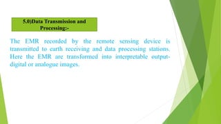 The EMR recorded by the remote sensing device is
transmitted to earth receiving and data processing stations.
Here the EMR are transformed into interpretable output-
digital or analogue images.
5.0)Data Transmission and
Processing:-
 