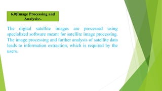 The digital satellite images are processed using
specialized software meant for satellite image processing.
The image processing and further analysis of satellite data
leads to information extraction, which is required by the
users.
6.0)Image Processing and
Analysis:-
 