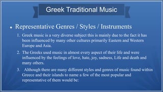 Greek Traditional Music
 Representative Genres / Styles / Instruments
1. Greek music is a very diverse subject this is mainly due to the fact it has
been influenced by many other cultures primarily Eastern and Western
Europe and Asia.
2. The Greeks used music in almost every aspect of their life and were
influenced by the feelings of love, hate, joy, sadness, Life and death and
many others.
3. Although there are many different styles and genres of music found within
Greece and their islands to name a few of the most popular and
representative of them would be:
 